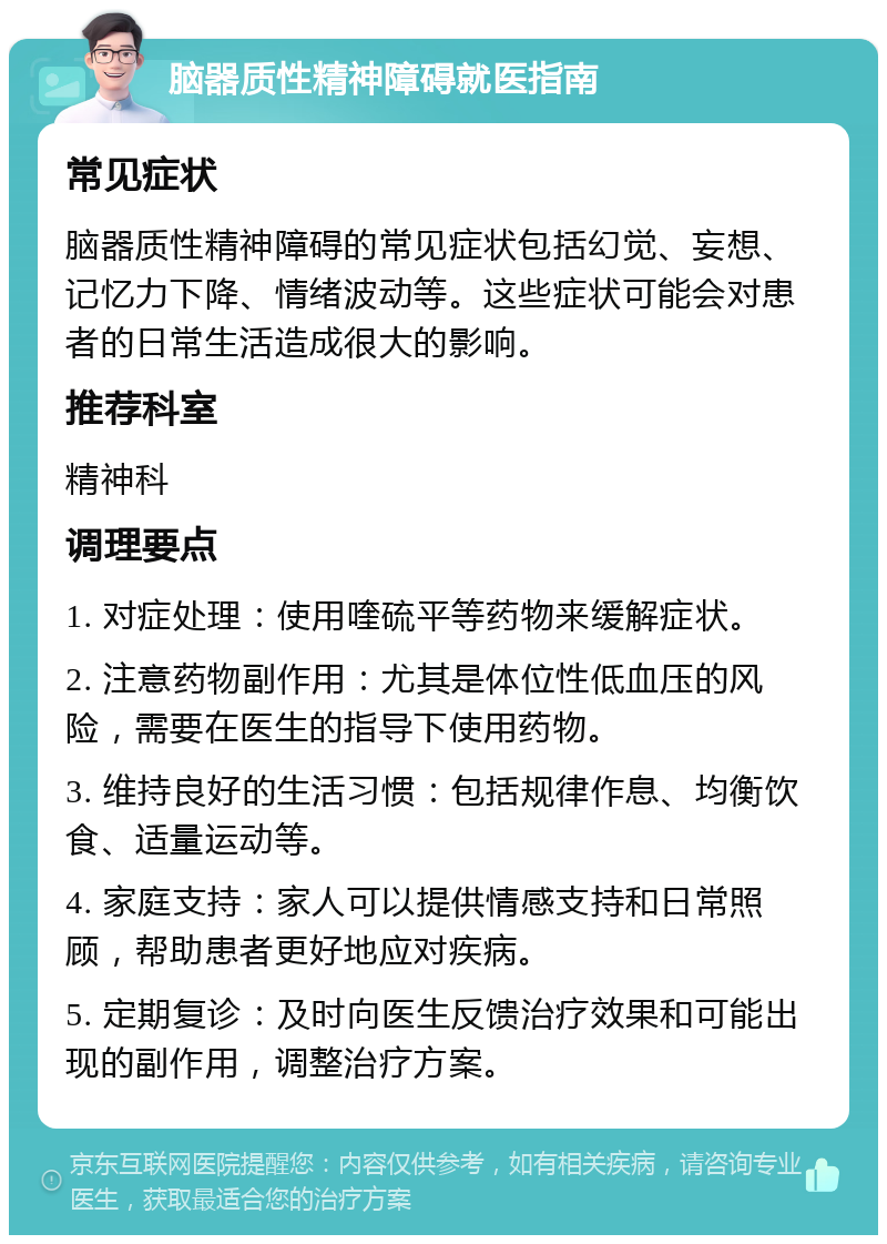 脑器质性精神障碍就医指南 常见症状 脑器质性精神障碍的常见症状包括幻觉、妄想、记忆力下降、情绪波动等。这些症状可能会对患者的日常生活造成很大的影响。 推荐科室 精神科 调理要点 1. 对症处理：使用喹硫平等药物来缓解症状。 2. 注意药物副作用：尤其是体位性低血压的风险，需要在医生的指导下使用药物。 3. 维持良好的生活习惯：包括规律作息、均衡饮食、适量运动等。 4. 家庭支持：家人可以提供情感支持和日常照顾，帮助患者更好地应对疾病。 5. 定期复诊：及时向医生反馈治疗效果和可能出现的副作用，调整治疗方案。