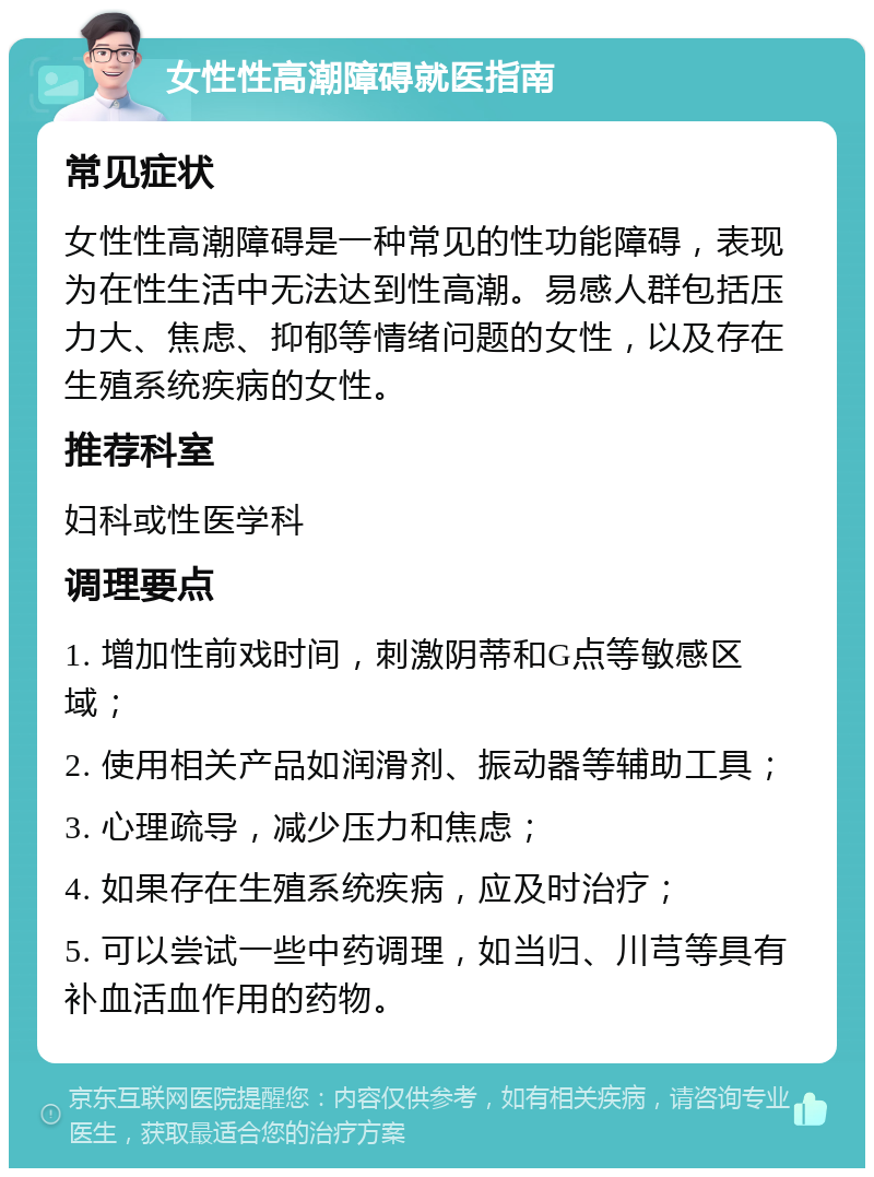 女性性高潮障碍就医指南 常见症状 女性性高潮障碍是一种常见的性功能障碍，表现为在性生活中无法达到性高潮。易感人群包括压力大、焦虑、抑郁等情绪问题的女性，以及存在生殖系统疾病的女性。 推荐科室 妇科或性医学科 调理要点 1. 增加性前戏时间，刺激阴蒂和G点等敏感区域； 2. 使用相关产品如润滑剂、振动器等辅助工具； 3. 心理疏导，减少压力和焦虑； 4. 如果存在生殖系统疾病，应及时治疗； 5. 可以尝试一些中药调理，如当归、川芎等具有补血活血作用的药物。