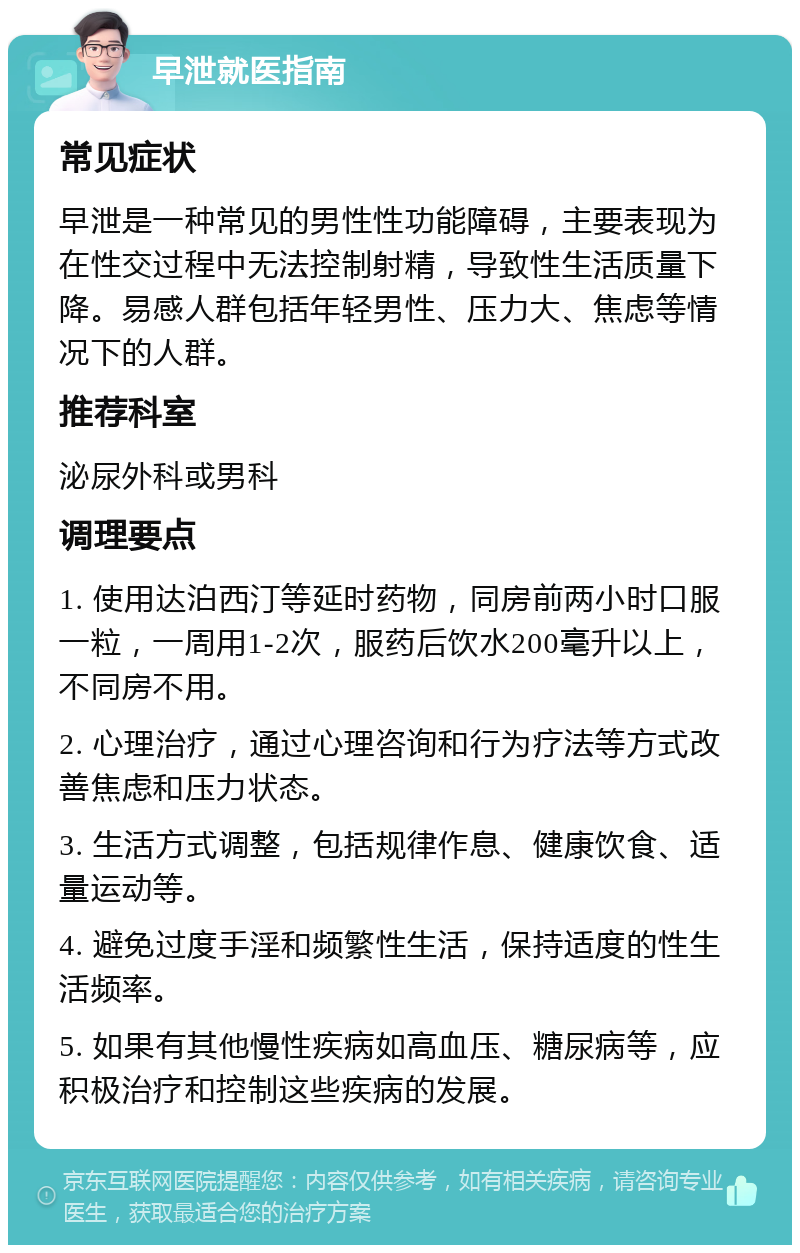 早泄就医指南 常见症状 早泄是一种常见的男性性功能障碍，主要表现为在性交过程中无法控制射精，导致性生活质量下降。易感人群包括年轻男性、压力大、焦虑等情况下的人群。 推荐科室 泌尿外科或男科 调理要点 1. 使用达泊西汀等延时药物，同房前两小时口服一粒，一周用1-2次，服药后饮水200毫升以上，不同房不用。 2. 心理治疗，通过心理咨询和行为疗法等方式改善焦虑和压力状态。 3. 生活方式调整，包括规律作息、健康饮食、适量运动等。 4. 避免过度手淫和频繁性生活，保持适度的性生活频率。 5. 如果有其他慢性疾病如高血压、糖尿病等，应积极治疗和控制这些疾病的发展。