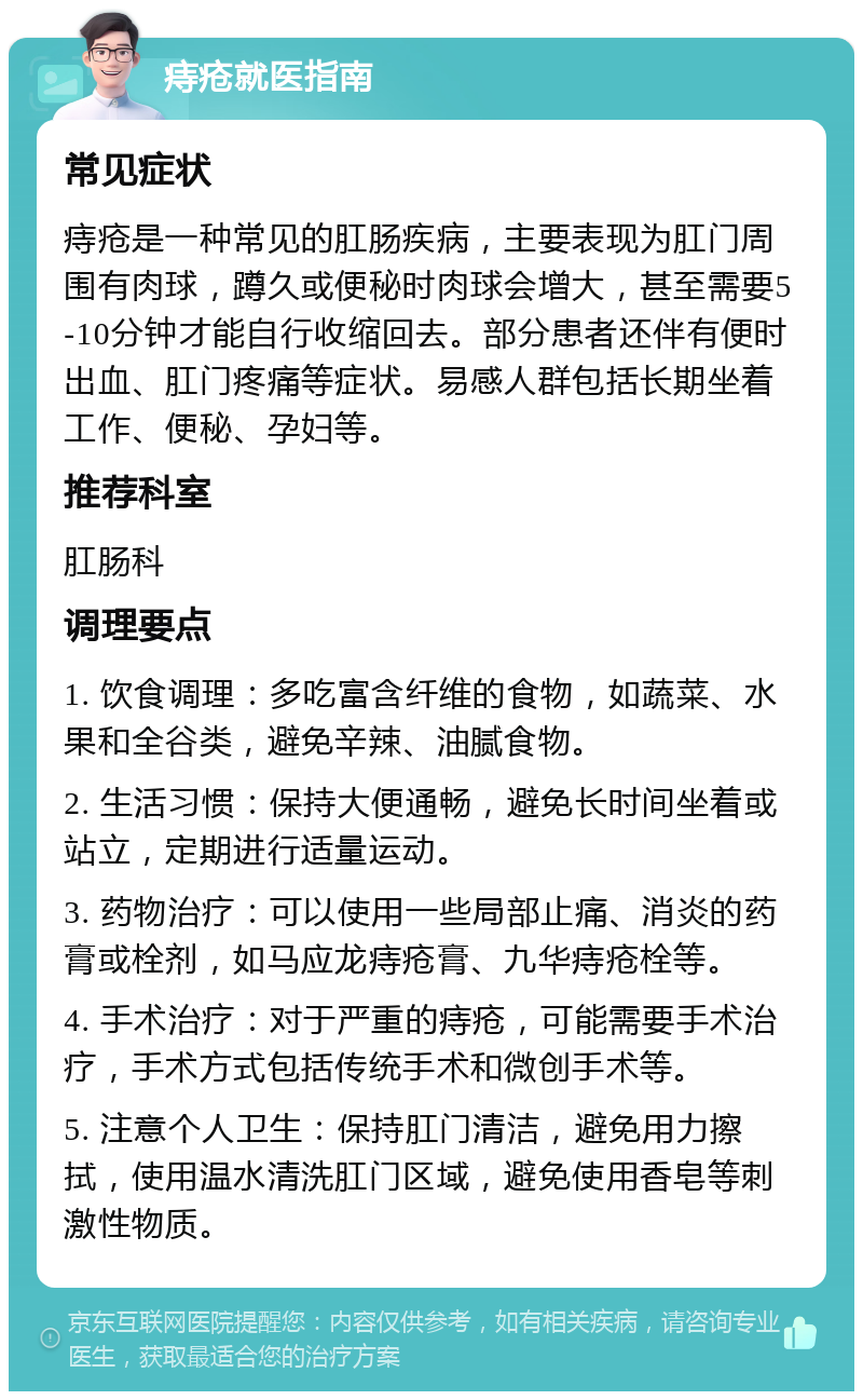 痔疮就医指南 常见症状 痔疮是一种常见的肛肠疾病，主要表现为肛门周围有肉球，蹲久或便秘时肉球会增大，甚至需要5-10分钟才能自行收缩回去。部分患者还伴有便时出血、肛门疼痛等症状。易感人群包括长期坐着工作、便秘、孕妇等。 推荐科室 肛肠科 调理要点 1. 饮食调理：多吃富含纤维的食物，如蔬菜、水果和全谷类，避免辛辣、油腻食物。 2. 生活习惯：保持大便通畅，避免长时间坐着或站立，定期进行适量运动。 3. 药物治疗：可以使用一些局部止痛、消炎的药膏或栓剂，如马应龙痔疮膏、九华痔疮栓等。 4. 手术治疗：对于严重的痔疮，可能需要手术治疗，手术方式包括传统手术和微创手术等。 5. 注意个人卫生：保持肛门清洁，避免用力擦拭，使用温水清洗肛门区域，避免使用香皂等刺激性物质。