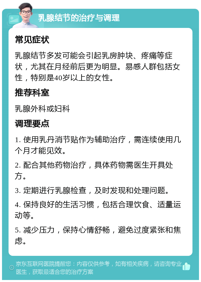 乳腺结节的治疗与调理 常见症状 乳腺结节多发可能会引起乳房肿块、疼痛等症状，尤其在月经前后更为明显。易感人群包括女性，特别是40岁以上的女性。 推荐科室 乳腺外科或妇科 调理要点 1. 使用乳丹消节贴作为辅助治疗，需连续使用几个月才能见效。 2. 配合其他药物治疗，具体药物需医生开具处方。 3. 定期进行乳腺检查，及时发现和处理问题。 4. 保持良好的生活习惯，包括合理饮食、适量运动等。 5. 减少压力，保持心情舒畅，避免过度紧张和焦虑。