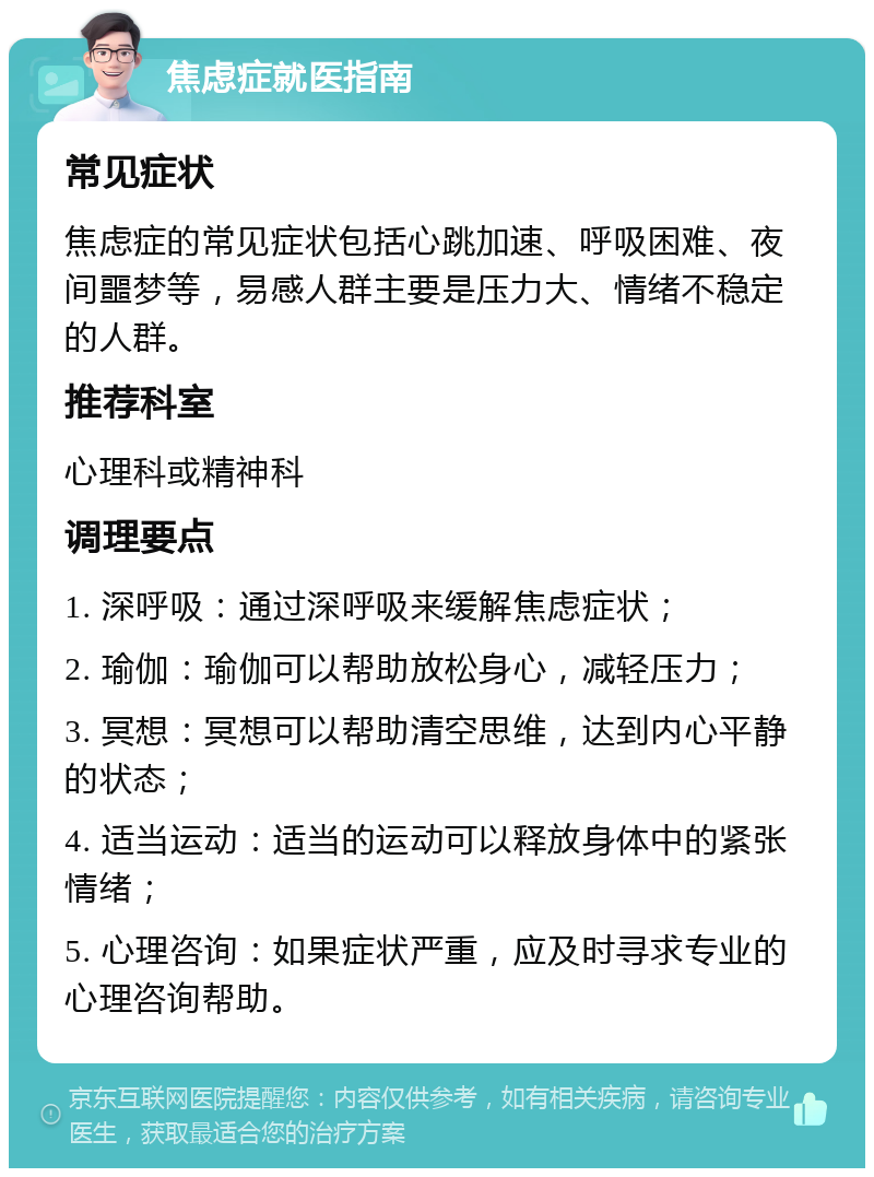 焦虑症就医指南 常见症状 焦虑症的常见症状包括心跳加速、呼吸困难、夜间噩梦等，易感人群主要是压力大、情绪不稳定的人群。 推荐科室 心理科或精神科 调理要点 1. 深呼吸：通过深呼吸来缓解焦虑症状； 2. 瑜伽：瑜伽可以帮助放松身心，减轻压力； 3. 冥想：冥想可以帮助清空思维，达到内心平静的状态； 4. 适当运动：适当的运动可以释放身体中的紧张情绪； 5. 心理咨询：如果症状严重，应及时寻求专业的心理咨询帮助。