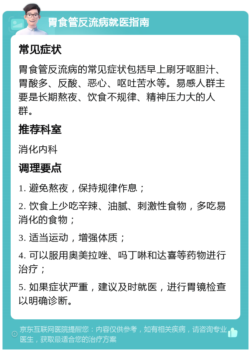 胃食管反流病就医指南 常见症状 胃食管反流病的常见症状包括早上刷牙呕胆汁、胃酸多、反酸、恶心、呕吐苦水等。易感人群主要是长期熬夜、饮食不规律、精神压力大的人群。 推荐科室 消化内科 调理要点 1. 避免熬夜，保持规律作息； 2. 饮食上少吃辛辣、油腻、刺激性食物，多吃易消化的食物； 3. 适当运动，增强体质； 4. 可以服用奥美拉唑、吗丁啉和达喜等药物进行治疗； 5. 如果症状严重，建议及时就医，进行胃镜检查以明确诊断。