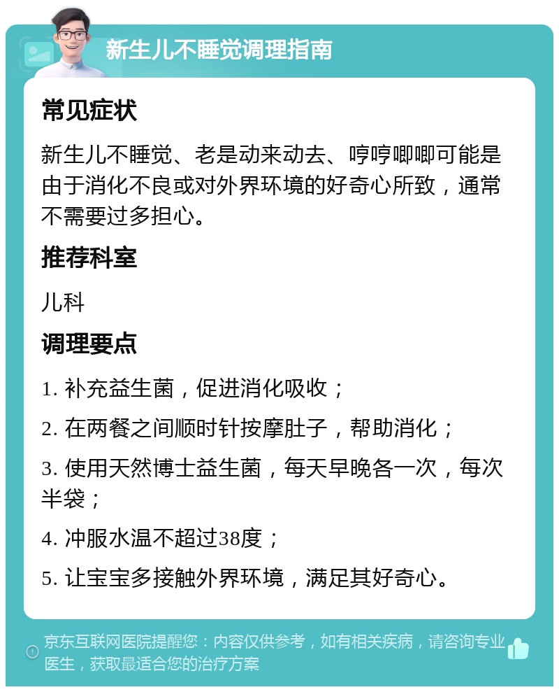 新生儿不睡觉调理指南 常见症状 新生儿不睡觉、老是动来动去、哼哼唧唧可能是由于消化不良或对外界环境的好奇心所致，通常不需要过多担心。 推荐科室 儿科 调理要点 1. 补充益生菌，促进消化吸收； 2. 在两餐之间顺时针按摩肚子，帮助消化； 3. 使用天然博士益生菌，每天早晚各一次，每次半袋； 4. 冲服水温不超过38度； 5. 让宝宝多接触外界环境，满足其好奇心。