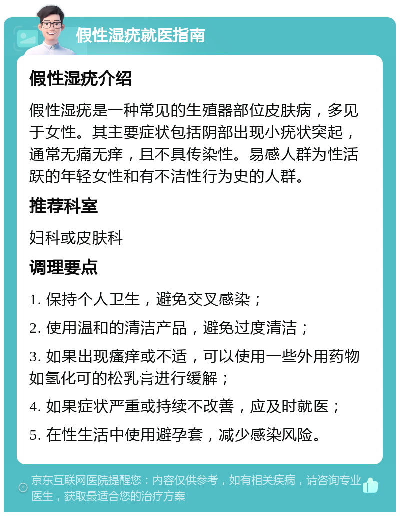 假性湿疣就医指南 假性湿疣介绍 假性湿疣是一种常见的生殖器部位皮肤病，多见于女性。其主要症状包括阴部出现小疣状突起，通常无痛无痒，且不具传染性。易感人群为性活跃的年轻女性和有不洁性行为史的人群。 推荐科室 妇科或皮肤科 调理要点 1. 保持个人卫生，避免交叉感染； 2. 使用温和的清洁产品，避免过度清洁； 3. 如果出现瘙痒或不适，可以使用一些外用药物如氢化可的松乳膏进行缓解； 4. 如果症状严重或持续不改善，应及时就医； 5. 在性生活中使用避孕套，减少感染风险。