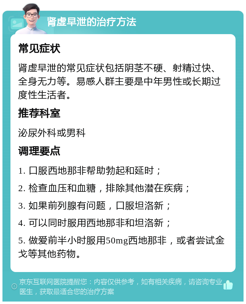 肾虚早泄的治疗方法 常见症状 肾虚早泄的常见症状包括阴茎不硬、射精过快、全身无力等。易感人群主要是中年男性或长期过度性生活者。 推荐科室 泌尿外科或男科 调理要点 1. 口服西地那非帮助勃起和延时； 2. 检查血压和血糖，排除其他潜在疾病； 3. 如果前列腺有问题，口服坦洛新； 4. 可以同时服用西地那非和坦洛新； 5. 做爱前半小时服用50mg西地那非，或者尝试金戈等其他药物。