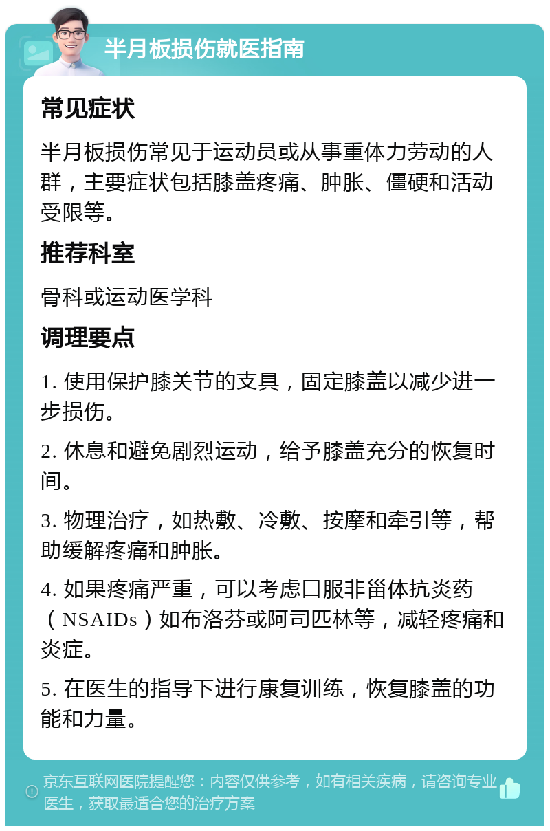 半月板损伤就医指南 常见症状 半月板损伤常见于运动员或从事重体力劳动的人群，主要症状包括膝盖疼痛、肿胀、僵硬和活动受限等。 推荐科室 骨科或运动医学科 调理要点 1. 使用保护膝关节的支具，固定膝盖以减少进一步损伤。 2. 休息和避免剧烈运动，给予膝盖充分的恢复时间。 3. 物理治疗，如热敷、冷敷、按摩和牵引等，帮助缓解疼痛和肿胀。 4. 如果疼痛严重，可以考虑口服非甾体抗炎药（NSAIDs）如布洛芬或阿司匹林等，减轻疼痛和炎症。 5. 在医生的指导下进行康复训练，恢复膝盖的功能和力量。