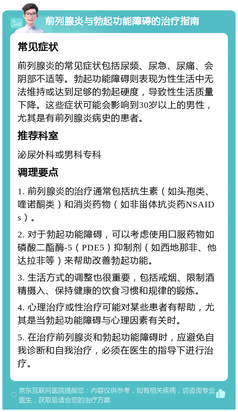 前列腺炎与勃起功能障碍的治疗指南 常见症状 前列腺炎的常见症状包括尿频、尿急、尿痛、会阴部不适等。勃起功能障碍则表现为性生活中无法维持或达到足够的勃起硬度，导致性生活质量下降。这些症状可能会影响到30岁以上的男性，尤其是有前列腺炎病史的患者。 推荐科室 泌尿外科或男科专科 调理要点 1. 前列腺炎的治疗通常包括抗生素（如头孢类、喹诺酮类）和消炎药物（如非甾体抗炎药NSAIDs）。 2. 对于勃起功能障碍，可以考虑使用口服药物如磷酸二酯酶-5（PDE5）抑制剂（如西地那非、他达拉非等）来帮助改善勃起功能。 3. 生活方式的调整也很重要，包括戒烟、限制酒精摄入、保持健康的饮食习惯和规律的锻炼。 4. 心理治疗或性治疗可能对某些患者有帮助，尤其是当勃起功能障碍与心理因素有关时。 5. 在治疗前列腺炎和勃起功能障碍时，应避免自我诊断和自我治疗，必须在医生的指导下进行治疗。