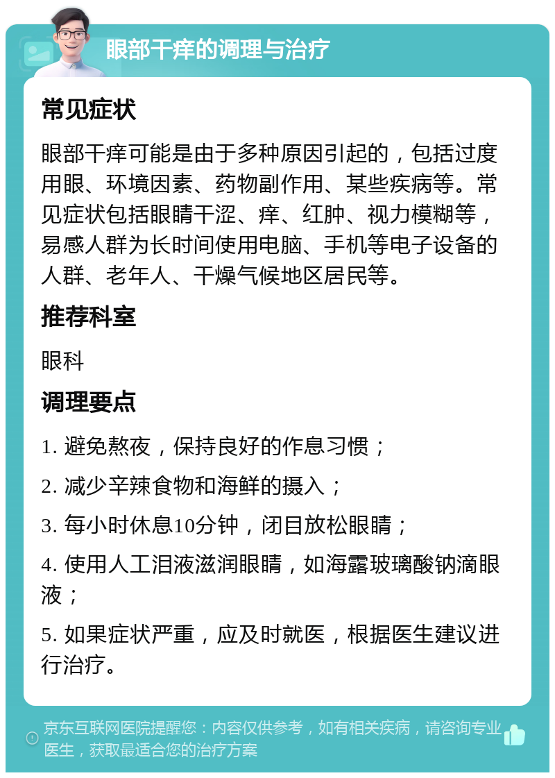 眼部干痒的调理与治疗 常见症状 眼部干痒可能是由于多种原因引起的，包括过度用眼、环境因素、药物副作用、某些疾病等。常见症状包括眼睛干涩、痒、红肿、视力模糊等，易感人群为长时间使用电脑、手机等电子设备的人群、老年人、干燥气候地区居民等。 推荐科室 眼科 调理要点 1. 避免熬夜，保持良好的作息习惯； 2. 减少辛辣食物和海鲜的摄入； 3. 每小时休息10分钟，闭目放松眼睛； 4. 使用人工泪液滋润眼睛，如海露玻璃酸钠滴眼液； 5. 如果症状严重，应及时就医，根据医生建议进行治疗。