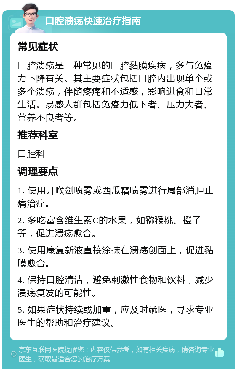 口腔溃疡快速治疗指南 常见症状 口腔溃疡是一种常见的口腔黏膜疾病，多与免疫力下降有关。其主要症状包括口腔内出现单个或多个溃疡，伴随疼痛和不适感，影响进食和日常生活。易感人群包括免疫力低下者、压力大者、营养不良者等。 推荐科室 口腔科 调理要点 1. 使用开喉剑喷雾或西瓜霜喷雾进行局部消肿止痛治疗。 2. 多吃富含维生素C的水果，如猕猴桃、橙子等，促进溃疡愈合。 3. 使用康复新液直接涂抹在溃疡创面上，促进黏膜愈合。 4. 保持口腔清洁，避免刺激性食物和饮料，减少溃疡复发的可能性。 5. 如果症状持续或加重，应及时就医，寻求专业医生的帮助和治疗建议。