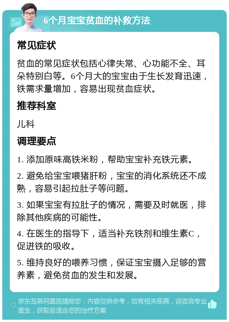 6个月宝宝贫血的补救方法 常见症状 贫血的常见症状包括心律失常、心功能不全、耳朵特别白等。6个月大的宝宝由于生长发育迅速，铁需求量增加，容易出现贫血症状。 推荐科室 儿科 调理要点 1. 添加原味高铁米粉，帮助宝宝补充铁元素。 2. 避免给宝宝喂猪肝粉，宝宝的消化系统还不成熟，容易引起拉肚子等问题。 3. 如果宝宝有拉肚子的情况，需要及时就医，排除其他疾病的可能性。 4. 在医生的指导下，适当补充铁剂和维生素C，促进铁的吸收。 5. 维持良好的喂养习惯，保证宝宝摄入足够的营养素，避免贫血的发生和发展。