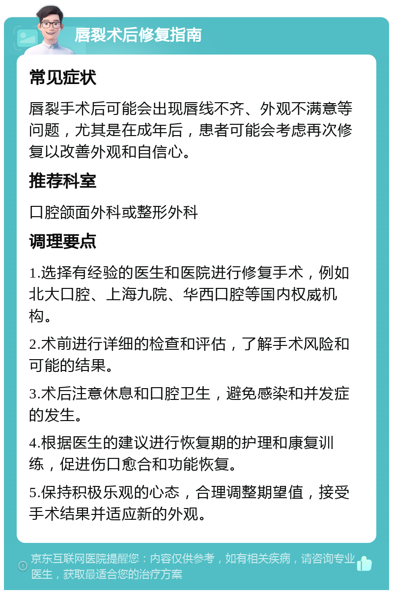 唇裂术后修复指南 常见症状 唇裂手术后可能会出现唇线不齐、外观不满意等问题，尤其是在成年后，患者可能会考虑再次修复以改善外观和自信心。 推荐科室 口腔颌面外科或整形外科 调理要点 1.选择有经验的医生和医院进行修复手术，例如北大口腔、上海九院、华西口腔等国内权威机构。 2.术前进行详细的检查和评估，了解手术风险和可能的结果。 3.术后注意休息和口腔卫生，避免感染和并发症的发生。 4.根据医生的建议进行恢复期的护理和康复训练，促进伤口愈合和功能恢复。 5.保持积极乐观的心态，合理调整期望值，接受手术结果并适应新的外观。