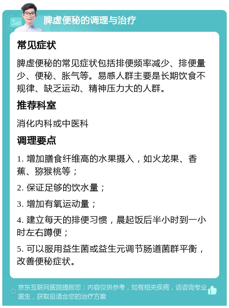 脾虚便秘的调理与治疗 常见症状 脾虚便秘的常见症状包括排便频率减少、排便量少、便秘、胀气等。易感人群主要是长期饮食不规律、缺乏运动、精神压力大的人群。 推荐科室 消化内科或中医科 调理要点 1. 增加膳食纤维高的水果摄入，如火龙果、香蕉、猕猴桃等； 2. 保证足够的饮水量； 3. 增加有氧运动量； 4. 建立每天的排便习惯，晨起饭后半小时到一小时左右蹲便； 5. 可以服用益生菌或益生元调节肠道菌群平衡，改善便秘症状。