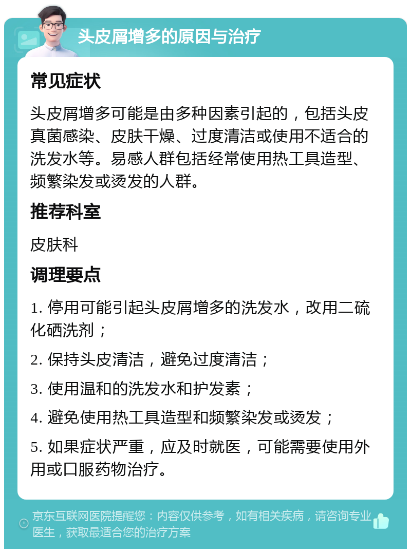 头皮屑增多的原因与治疗 常见症状 头皮屑增多可能是由多种因素引起的，包括头皮真菌感染、皮肤干燥、过度清洁或使用不适合的洗发水等。易感人群包括经常使用热工具造型、频繁染发或烫发的人群。 推荐科室 皮肤科 调理要点 1. 停用可能引起头皮屑增多的洗发水，改用二硫化硒洗剂； 2. 保持头皮清洁，避免过度清洁； 3. 使用温和的洗发水和护发素； 4. 避免使用热工具造型和频繁染发或烫发； 5. 如果症状严重，应及时就医，可能需要使用外用或口服药物治疗。