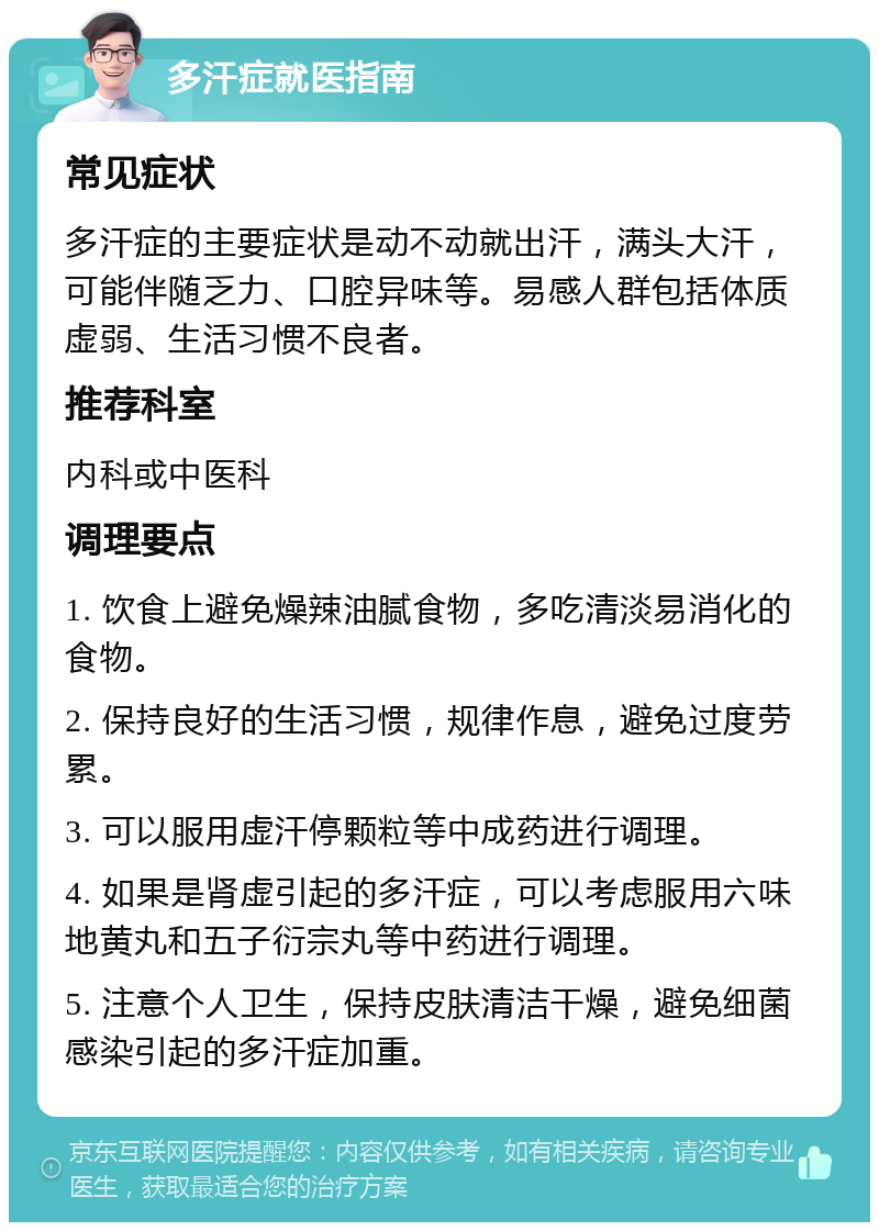 多汗症就医指南 常见症状 多汗症的主要症状是动不动就出汗，满头大汗，可能伴随乏力、口腔异味等。易感人群包括体质虚弱、生活习惯不良者。 推荐科室 内科或中医科 调理要点 1. 饮食上避免燥辣油腻食物，多吃清淡易消化的食物。 2. 保持良好的生活习惯，规律作息，避免过度劳累。 3. 可以服用虚汗停颗粒等中成药进行调理。 4. 如果是肾虚引起的多汗症，可以考虑服用六味地黄丸和五子衍宗丸等中药进行调理。 5. 注意个人卫生，保持皮肤清洁干燥，避免细菌感染引起的多汗症加重。