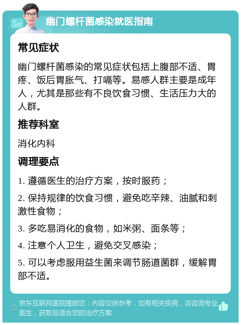 幽门螺杆菌感染就医指南 常见症状 幽门螺杆菌感染的常见症状包括上腹部不适、胃疼、饭后胃胀气、打嗝等。易感人群主要是成年人，尤其是那些有不良饮食习惯、生活压力大的人群。 推荐科室 消化内科 调理要点 1. 遵循医生的治疗方案，按时服药； 2. 保持规律的饮食习惯，避免吃辛辣、油腻和刺激性食物； 3. 多吃易消化的食物，如米粥、面条等； 4. 注意个人卫生，避免交叉感染； 5. 可以考虑服用益生菌来调节肠道菌群，缓解胃部不适。