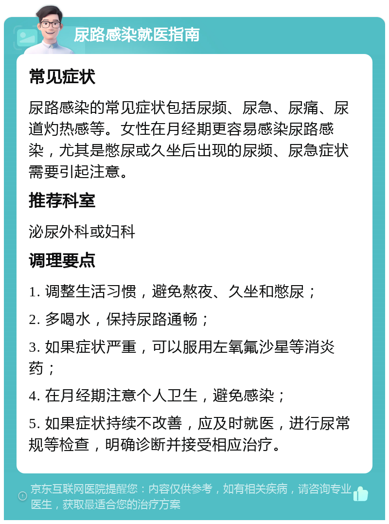 尿路感染就医指南 常见症状 尿路感染的常见症状包括尿频、尿急、尿痛、尿道灼热感等。女性在月经期更容易感染尿路感染，尤其是憋尿或久坐后出现的尿频、尿急症状需要引起注意。 推荐科室 泌尿外科或妇科 调理要点 1. 调整生活习惯，避免熬夜、久坐和憋尿； 2. 多喝水，保持尿路通畅； 3. 如果症状严重，可以服用左氧氟沙星等消炎药； 4. 在月经期注意个人卫生，避免感染； 5. 如果症状持续不改善，应及时就医，进行尿常规等检查，明确诊断并接受相应治疗。