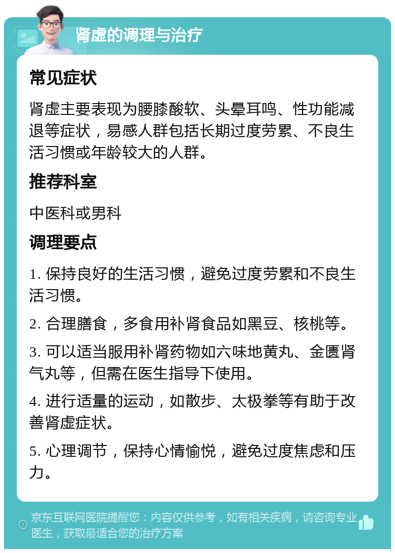 肾虚的调理与治疗 常见症状 肾虚主要表现为腰膝酸软、头晕耳鸣、性功能减退等症状，易感人群包括长期过度劳累、不良生活习惯或年龄较大的人群。 推荐科室 中医科或男科 调理要点 1. 保持良好的生活习惯，避免过度劳累和不良生活习惯。 2. 合理膳食，多食用补肾食品如黑豆、核桃等。 3. 可以适当服用补肾药物如六味地黄丸、金匮肾气丸等，但需在医生指导下使用。 4. 进行适量的运动，如散步、太极拳等有助于改善肾虚症状。 5. 心理调节，保持心情愉悦，避免过度焦虑和压力。