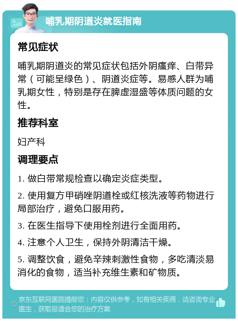 哺乳期阴道炎就医指南 常见症状 哺乳期阴道炎的常见症状包括外阴瘙痒、白带异常（可能呈绿色）、阴道炎症等。易感人群为哺乳期女性，特别是存在脾虚湿盛等体质问题的女性。 推荐科室 妇产科 调理要点 1. 做白带常规检查以确定炎症类型。 2. 使用复方甲硝唑阴道栓或红核洗液等药物进行局部治疗，避免口服用药。 3. 在医生指导下使用栓剂进行全面用药。 4. 注意个人卫生，保持外阴清洁干燥。 5. 调整饮食，避免辛辣刺激性食物，多吃清淡易消化的食物，适当补充维生素和矿物质。