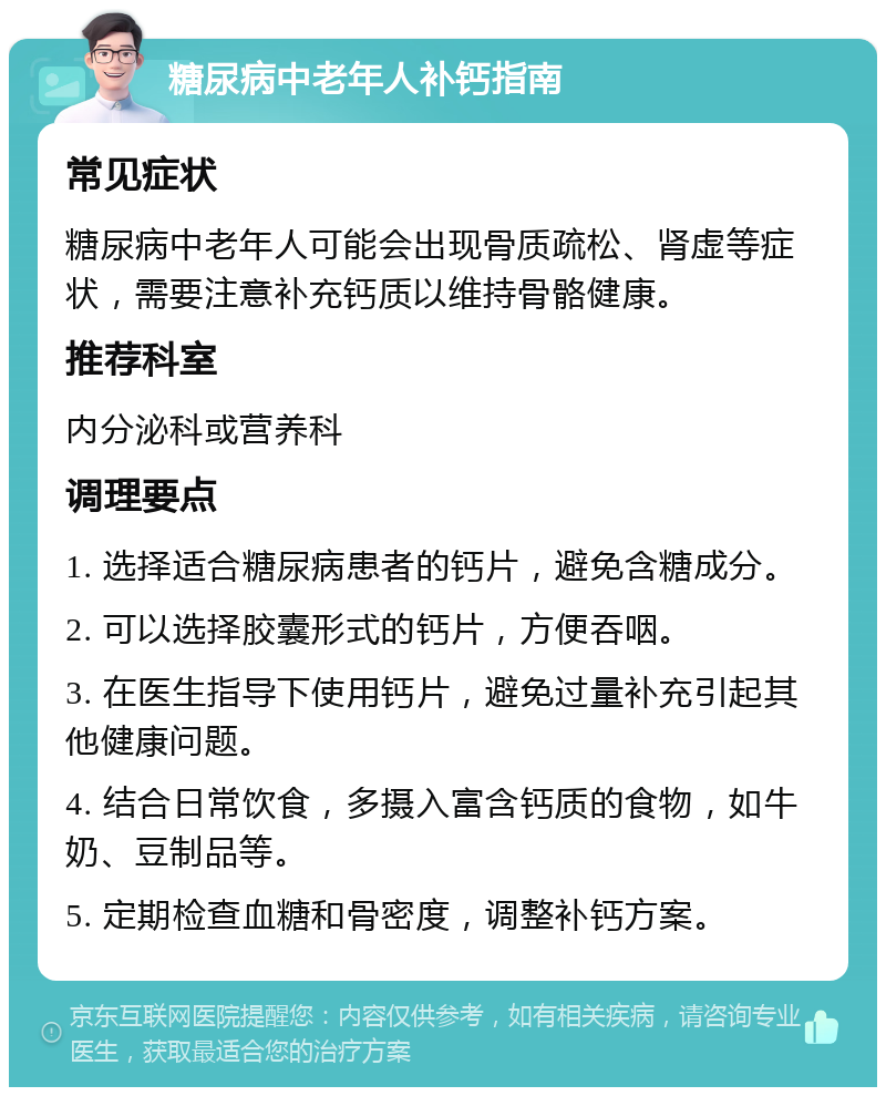 糖尿病中老年人补钙指南 常见症状 糖尿病中老年人可能会出现骨质疏松、肾虚等症状，需要注意补充钙质以维持骨骼健康。 推荐科室 内分泌科或营养科 调理要点 1. 选择适合糖尿病患者的钙片，避免含糖成分。 2. 可以选择胶囊形式的钙片，方便吞咽。 3. 在医生指导下使用钙片，避免过量补充引起其他健康问题。 4. 结合日常饮食，多摄入富含钙质的食物，如牛奶、豆制品等。 5. 定期检查血糖和骨密度，调整补钙方案。