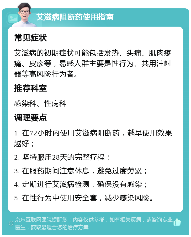 艾滋病阻断药使用指南 常见症状 艾滋病的初期症状可能包括发热、头痛、肌肉疼痛、皮疹等，易感人群主要是性行为、共用注射器等高风险行为者。 推荐科室 感染科、性病科 调理要点 1. 在72小时内使用艾滋病阻断药，越早使用效果越好； 2. 坚持服用28天的完整疗程； 3. 在服药期间注意休息，避免过度劳累； 4. 定期进行艾滋病检测，确保没有感染； 5. 在性行为中使用安全套，减少感染风险。