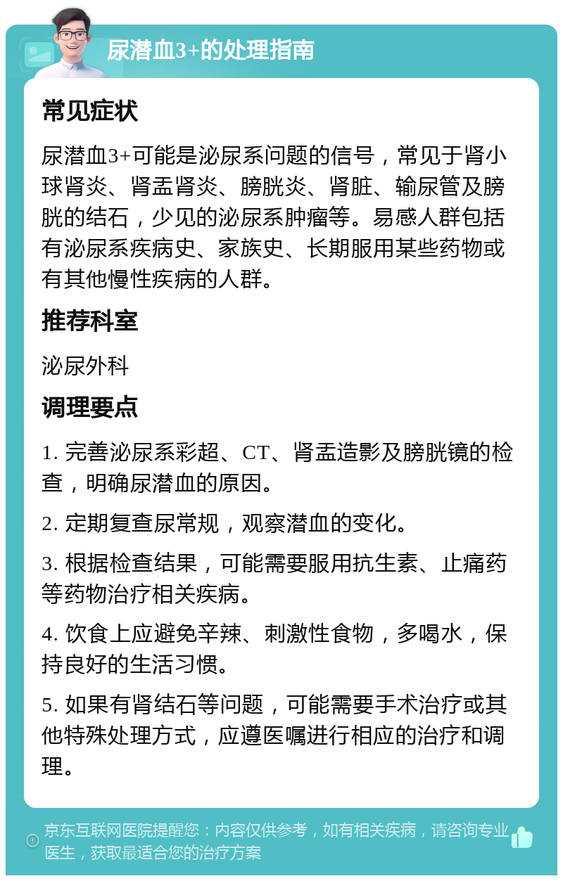 尿潜血3+的处理指南 常见症状 尿潜血3+可能是泌尿系问题的信号，常见于肾小球肾炎、肾盂肾炎、膀胱炎、肾脏、输尿管及膀胱的结石，少见的泌尿系肿瘤等。易感人群包括有泌尿系疾病史、家族史、长期服用某些药物或有其他慢性疾病的人群。 推荐科室 泌尿外科 调理要点 1. 完善泌尿系彩超、CT、肾盂造影及膀胱镜的检查，明确尿潜血的原因。 2. 定期复查尿常规，观察潜血的变化。 3. 根据检查结果，可能需要服用抗生素、止痛药等药物治疗相关疾病。 4. 饮食上应避免辛辣、刺激性食物，多喝水，保持良好的生活习惯。 5. 如果有肾结石等问题，可能需要手术治疗或其他特殊处理方式，应遵医嘱进行相应的治疗和调理。