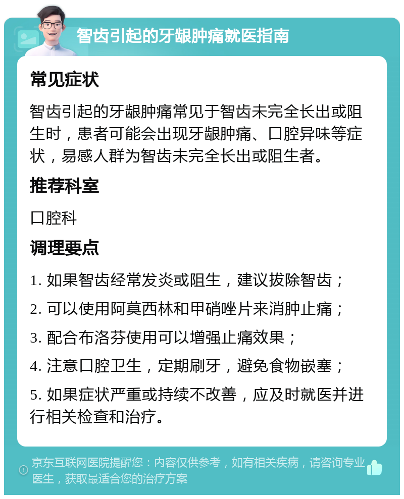 智齿引起的牙龈肿痛就医指南 常见症状 智齿引起的牙龈肿痛常见于智齿未完全长出或阻生时，患者可能会出现牙龈肿痛、口腔异味等症状，易感人群为智齿未完全长出或阻生者。 推荐科室 口腔科 调理要点 1. 如果智齿经常发炎或阻生，建议拔除智齿； 2. 可以使用阿莫西林和甲硝唑片来消肿止痛； 3. 配合布洛芬使用可以增强止痛效果； 4. 注意口腔卫生，定期刷牙，避免食物嵌塞； 5. 如果症状严重或持续不改善，应及时就医并进行相关检查和治疗。