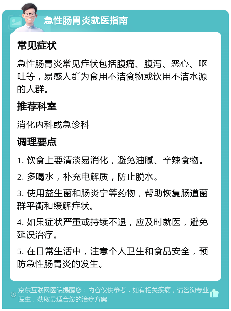 急性肠胃炎就医指南 常见症状 急性肠胃炎常见症状包括腹痛、腹泻、恶心、呕吐等，易感人群为食用不洁食物或饮用不洁水源的人群。 推荐科室 消化内科或急诊科 调理要点 1. 饮食上要清淡易消化，避免油腻、辛辣食物。 2. 多喝水，补充电解质，防止脱水。 3. 使用益生菌和肠炎宁等药物，帮助恢复肠道菌群平衡和缓解症状。 4. 如果症状严重或持续不退，应及时就医，避免延误治疗。 5. 在日常生活中，注意个人卫生和食品安全，预防急性肠胃炎的发生。