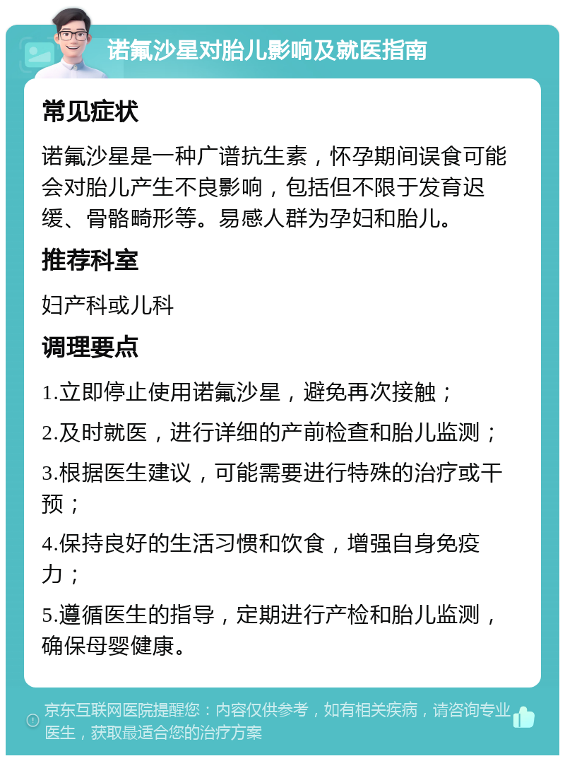 诺氟沙星对胎儿影响及就医指南 常见症状 诺氟沙星是一种广谱抗生素，怀孕期间误食可能会对胎儿产生不良影响，包括但不限于发育迟缓、骨骼畸形等。易感人群为孕妇和胎儿。 推荐科室 妇产科或儿科 调理要点 1.立即停止使用诺氟沙星，避免再次接触； 2.及时就医，进行详细的产前检查和胎儿监测； 3.根据医生建议，可能需要进行特殊的治疗或干预； 4.保持良好的生活习惯和饮食，增强自身免疫力； 5.遵循医生的指导，定期进行产检和胎儿监测，确保母婴健康。