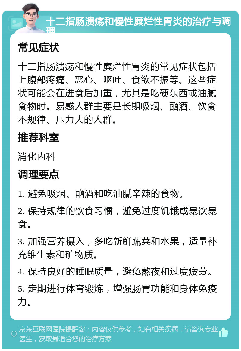 十二指肠溃疡和慢性糜烂性胃炎的治疗与调理 常见症状 十二指肠溃疡和慢性糜烂性胃炎的常见症状包括上腹部疼痛、恶心、呕吐、食欲不振等。这些症状可能会在进食后加重，尤其是吃硬东西或油腻食物时。易感人群主要是长期吸烟、酗酒、饮食不规律、压力大的人群。 推荐科室 消化内科 调理要点 1. 避免吸烟、酗酒和吃油腻辛辣的食物。 2. 保持规律的饮食习惯，避免过度饥饿或暴饮暴食。 3. 加强营养摄入，多吃新鲜蔬菜和水果，适量补充维生素和矿物质。 4. 保持良好的睡眠质量，避免熬夜和过度疲劳。 5. 定期进行体育锻炼，增强肠胃功能和身体免疫力。