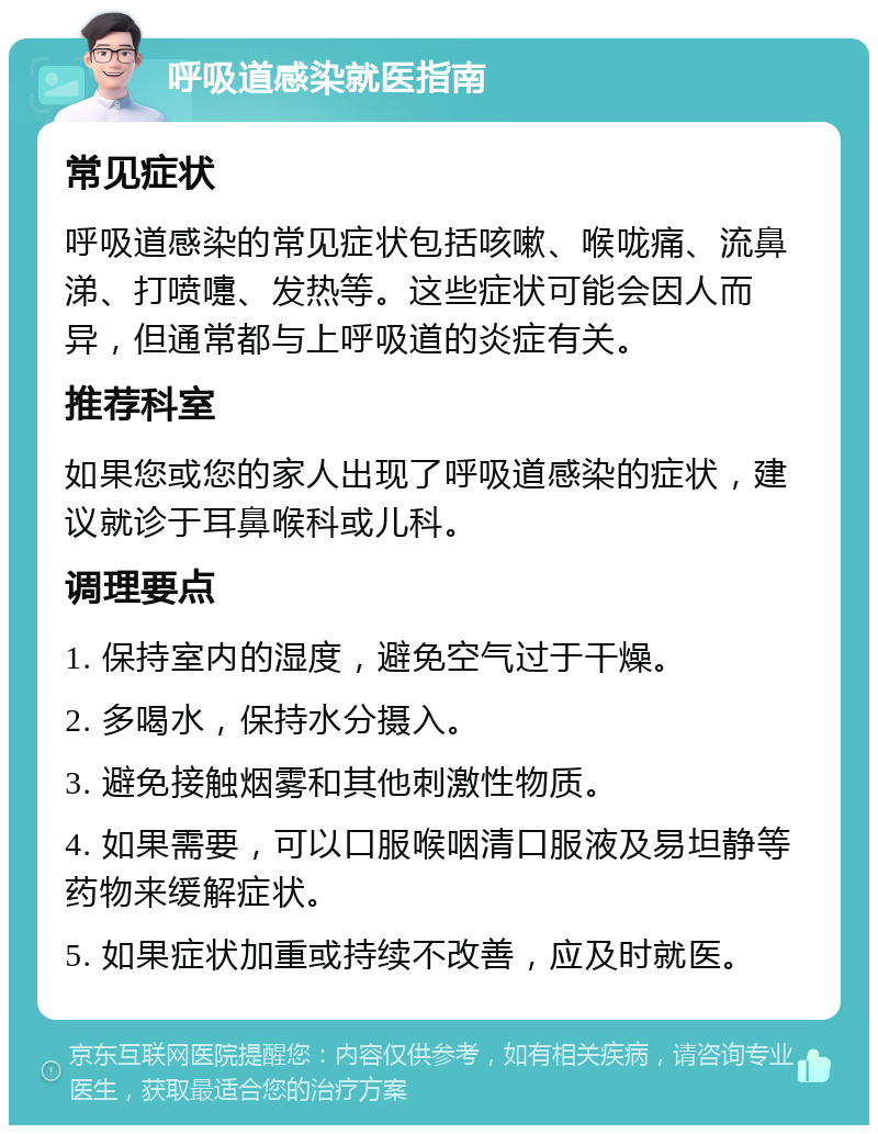 呼吸道感染就医指南 常见症状 呼吸道感染的常见症状包括咳嗽、喉咙痛、流鼻涕、打喷嚏、发热等。这些症状可能会因人而异，但通常都与上呼吸道的炎症有关。 推荐科室 如果您或您的家人出现了呼吸道感染的症状，建议就诊于耳鼻喉科或儿科。 调理要点 1. 保持室内的湿度，避免空气过于干燥。 2. 多喝水，保持水分摄入。 3. 避免接触烟雾和其他刺激性物质。 4. 如果需要，可以口服喉咽清口服液及易坦静等药物来缓解症状。 5. 如果症状加重或持续不改善，应及时就医。