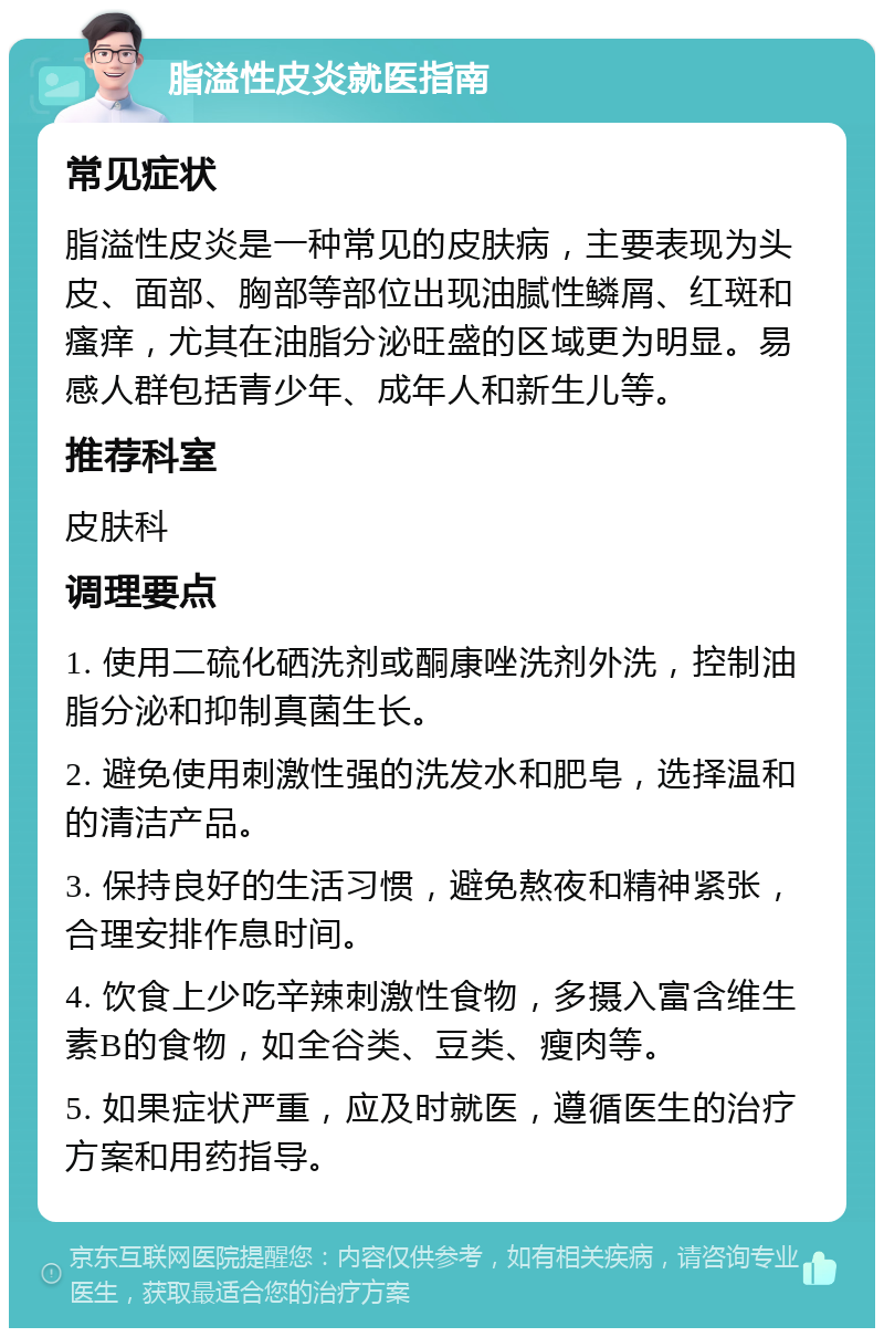 脂溢性皮炎就医指南 常见症状 脂溢性皮炎是一种常见的皮肤病，主要表现为头皮、面部、胸部等部位出现油腻性鳞屑、红斑和瘙痒，尤其在油脂分泌旺盛的区域更为明显。易感人群包括青少年、成年人和新生儿等。 推荐科室 皮肤科 调理要点 1. 使用二硫化硒洗剂或酮康唑洗剂外洗，控制油脂分泌和抑制真菌生长。 2. 避免使用刺激性强的洗发水和肥皂，选择温和的清洁产品。 3. 保持良好的生活习惯，避免熬夜和精神紧张，合理安排作息时间。 4. 饮食上少吃辛辣刺激性食物，多摄入富含维生素B的食物，如全谷类、豆类、瘦肉等。 5. 如果症状严重，应及时就医，遵循医生的治疗方案和用药指导。