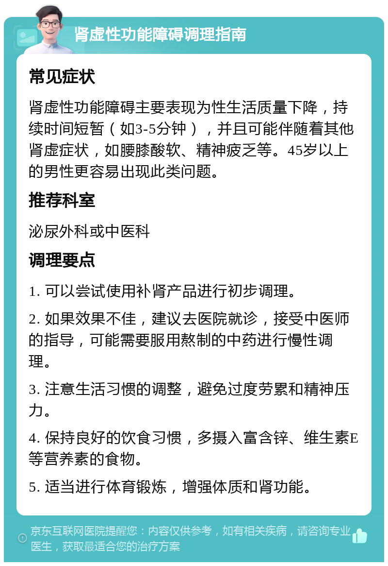 肾虚性功能障碍调理指南 常见症状 肾虚性功能障碍主要表现为性生活质量下降，持续时间短暂（如3-5分钟），并且可能伴随着其他肾虚症状，如腰膝酸软、精神疲乏等。45岁以上的男性更容易出现此类问题。 推荐科室 泌尿外科或中医科 调理要点 1. 可以尝试使用补肾产品进行初步调理。 2. 如果效果不佳，建议去医院就诊，接受中医师的指导，可能需要服用熬制的中药进行慢性调理。 3. 注意生活习惯的调整，避免过度劳累和精神压力。 4. 保持良好的饮食习惯，多摄入富含锌、维生素E等营养素的食物。 5. 适当进行体育锻炼，增强体质和肾功能。