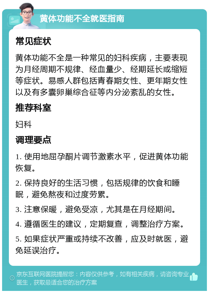 黄体功能不全就医指南 常见症状 黄体功能不全是一种常见的妇科疾病，主要表现为月经周期不规律、经血量少、经期延长或缩短等症状。易感人群包括青春期女性、更年期女性以及有多囊卵巢综合征等内分泌紊乱的女性。 推荐科室 妇科 调理要点 1. 使用地屈孕酮片调节激素水平，促进黄体功能恢复。 2. 保持良好的生活习惯，包括规律的饮食和睡眠，避免熬夜和过度劳累。 3. 注意保暖，避免受凉，尤其是在月经期间。 4. 遵循医生的建议，定期复查，调整治疗方案。 5. 如果症状严重或持续不改善，应及时就医，避免延误治疗。