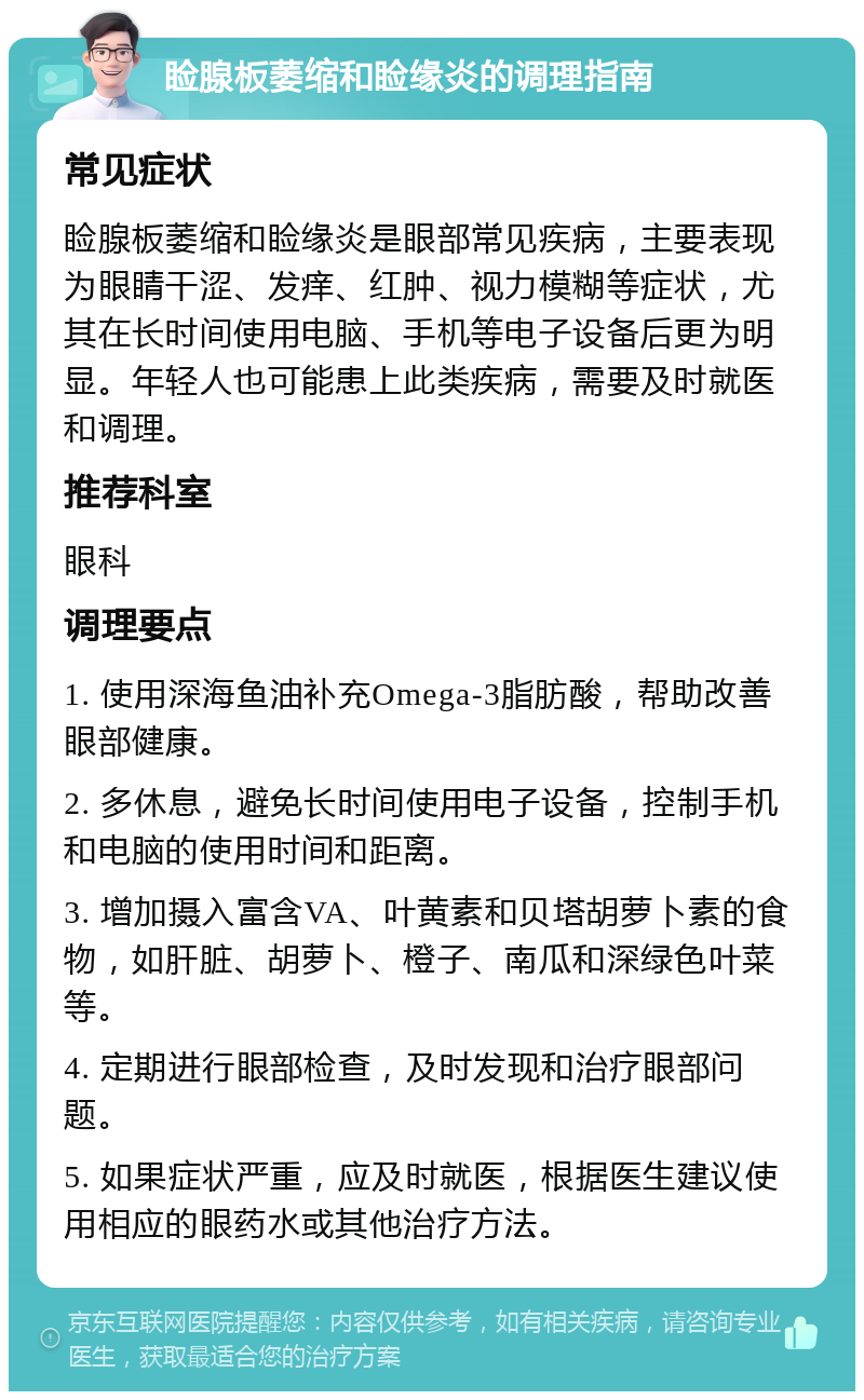 睑腺板萎缩和睑缘炎的调理指南 常见症状 睑腺板萎缩和睑缘炎是眼部常见疾病，主要表现为眼睛干涩、发痒、红肿、视力模糊等症状，尤其在长时间使用电脑、手机等电子设备后更为明显。年轻人也可能患上此类疾病，需要及时就医和调理。 推荐科室 眼科 调理要点 1. 使用深海鱼油补充Omega-3脂肪酸，帮助改善眼部健康。 2. 多休息，避免长时间使用电子设备，控制手机和电脑的使用时间和距离。 3. 增加摄入富含VA、叶黄素和贝塔胡萝卜素的食物，如肝脏、胡萝卜、橙子、南瓜和深绿色叶菜等。 4. 定期进行眼部检查，及时发现和治疗眼部问题。 5. 如果症状严重，应及时就医，根据医生建议使用相应的眼药水或其他治疗方法。