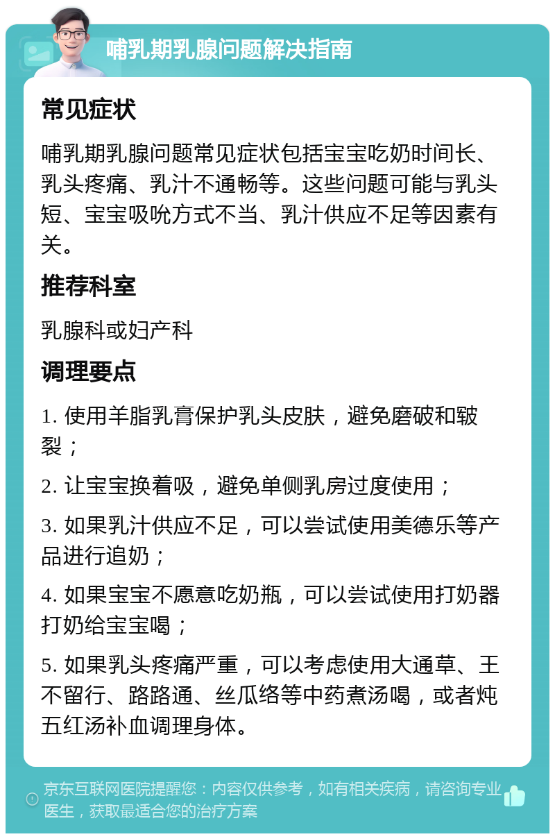 哺乳期乳腺问题解决指南 常见症状 哺乳期乳腺问题常见症状包括宝宝吃奶时间长、乳头疼痛、乳汁不通畅等。这些问题可能与乳头短、宝宝吸吮方式不当、乳汁供应不足等因素有关。 推荐科室 乳腺科或妇产科 调理要点 1. 使用羊脂乳膏保护乳头皮肤，避免磨破和皲裂； 2. 让宝宝换着吸，避免单侧乳房过度使用； 3. 如果乳汁供应不足，可以尝试使用美德乐等产品进行追奶； 4. 如果宝宝不愿意吃奶瓶，可以尝试使用打奶器打奶给宝宝喝； 5. 如果乳头疼痛严重，可以考虑使用大通草、王不留行、路路通、丝瓜络等中药煮汤喝，或者炖五红汤补血调理身体。