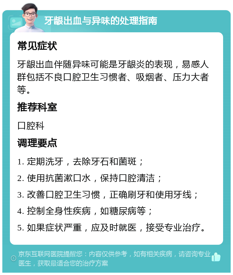 牙龈出血与异味的处理指南 常见症状 牙龈出血伴随异味可能是牙龈炎的表现，易感人群包括不良口腔卫生习惯者、吸烟者、压力大者等。 推荐科室 口腔科 调理要点 1. 定期洗牙，去除牙石和菌斑； 2. 使用抗菌漱口水，保持口腔清洁； 3. 改善口腔卫生习惯，正确刷牙和使用牙线； 4. 控制全身性疾病，如糖尿病等； 5. 如果症状严重，应及时就医，接受专业治疗。