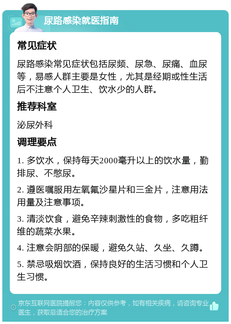 尿路感染就医指南 常见症状 尿路感染常见症状包括尿频、尿急、尿痛、血尿等，易感人群主要是女性，尤其是经期或性生活后不注意个人卫生、饮水少的人群。 推荐科室 泌尿外科 调理要点 1. 多饮水，保持每天2000毫升以上的饮水量，勤排尿、不憋尿。 2. 遵医嘱服用左氧氟沙星片和三金片，注意用法用量及注意事项。 3. 清淡饮食，避免辛辣刺激性的食物，多吃粗纤维的蔬菜水果。 4. 注意会阴部的保暖，避免久站、久坐、久蹲。 5. 禁忌吸烟饮酒，保持良好的生活习惯和个人卫生习惯。