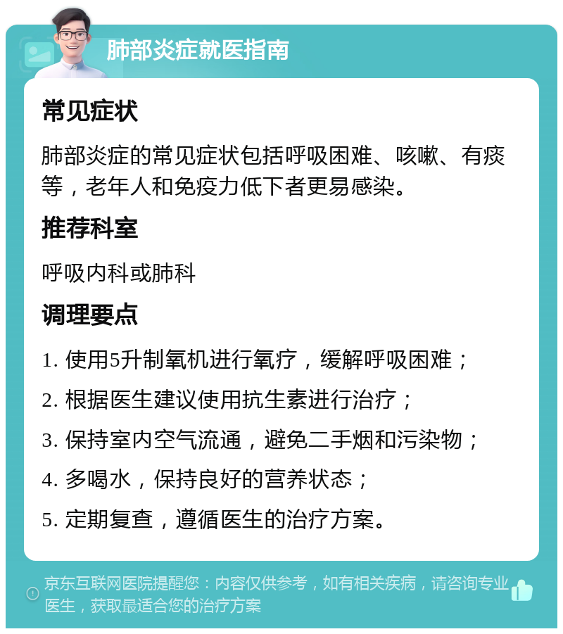 肺部炎症就医指南 常见症状 肺部炎症的常见症状包括呼吸困难、咳嗽、有痰等，老年人和免疫力低下者更易感染。 推荐科室 呼吸内科或肺科 调理要点 1. 使用5升制氧机进行氧疗，缓解呼吸困难； 2. 根据医生建议使用抗生素进行治疗； 3. 保持室内空气流通，避免二手烟和污染物； 4. 多喝水，保持良好的营养状态； 5. 定期复查，遵循医生的治疗方案。