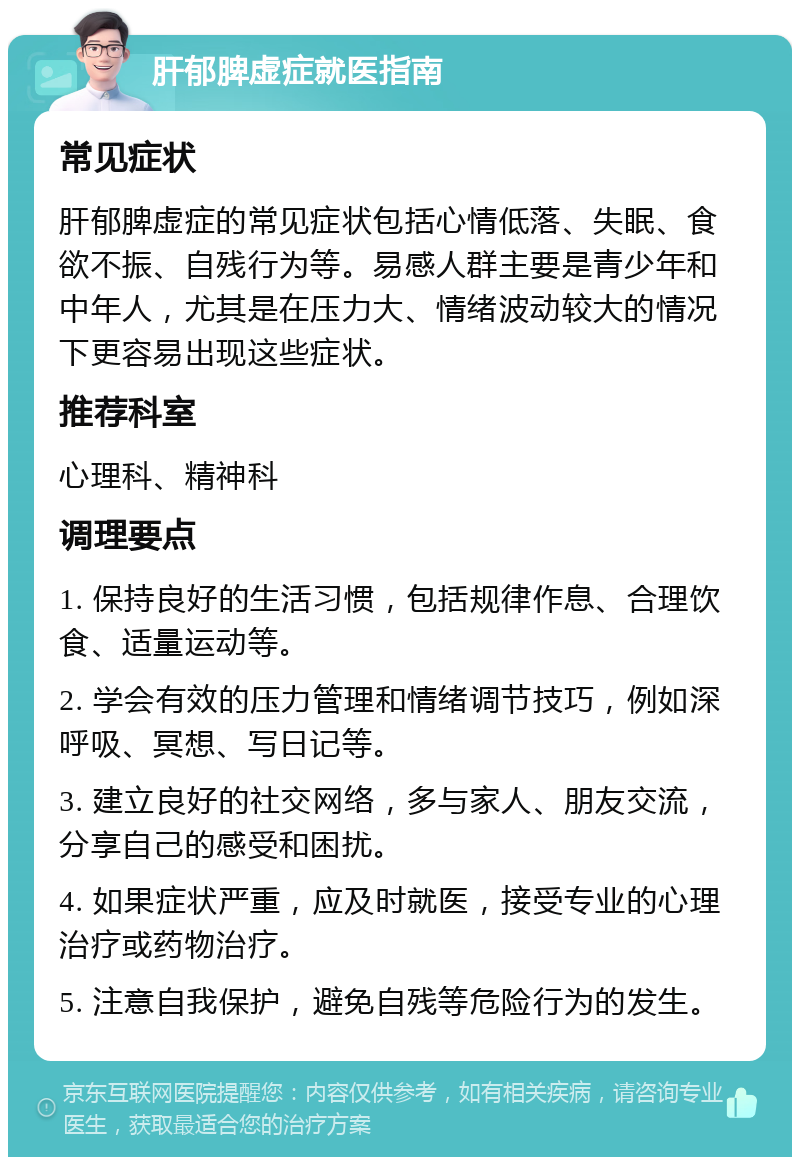 肝郁脾虚症就医指南 常见症状 肝郁脾虚症的常见症状包括心情低落、失眠、食欲不振、自残行为等。易感人群主要是青少年和中年人，尤其是在压力大、情绪波动较大的情况下更容易出现这些症状。 推荐科室 心理科、精神科 调理要点 1. 保持良好的生活习惯，包括规律作息、合理饮食、适量运动等。 2. 学会有效的压力管理和情绪调节技巧，例如深呼吸、冥想、写日记等。 3. 建立良好的社交网络，多与家人、朋友交流，分享自己的感受和困扰。 4. 如果症状严重，应及时就医，接受专业的心理治疗或药物治疗。 5. 注意自我保护，避免自残等危险行为的发生。