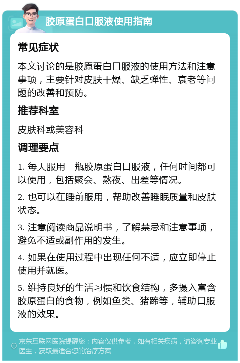 胶原蛋白口服液使用指南 常见症状 本文讨论的是胶原蛋白口服液的使用方法和注意事项，主要针对皮肤干燥、缺乏弹性、衰老等问题的改善和预防。 推荐科室 皮肤科或美容科 调理要点 1. 每天服用一瓶胶原蛋白口服液，任何时间都可以使用，包括聚会、熬夜、出差等情况。 2. 也可以在睡前服用，帮助改善睡眠质量和皮肤状态。 3. 注意阅读商品说明书，了解禁忌和注意事项，避免不适或副作用的发生。 4. 如果在使用过程中出现任何不适，应立即停止使用并就医。 5. 维持良好的生活习惯和饮食结构，多摄入富含胶原蛋白的食物，例如鱼类、猪蹄等，辅助口服液的效果。