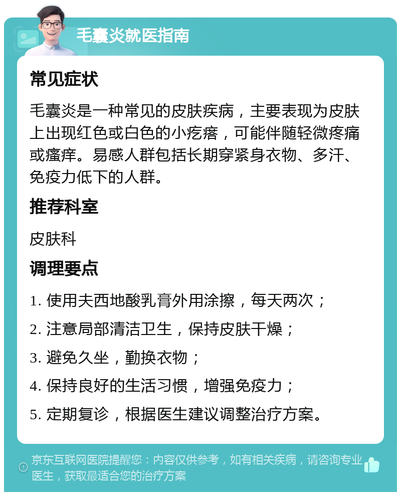 毛囊炎就医指南 常见症状 毛囊炎是一种常见的皮肤疾病，主要表现为皮肤上出现红色或白色的小疙瘩，可能伴随轻微疼痛或瘙痒。易感人群包括长期穿紧身衣物、多汗、免疫力低下的人群。 推荐科室 皮肤科 调理要点 1. 使用夫西地酸乳膏外用涂擦，每天两次； 2. 注意局部清洁卫生，保持皮肤干燥； 3. 避免久坐，勤换衣物； 4. 保持良好的生活习惯，增强免疫力； 5. 定期复诊，根据医生建议调整治疗方案。