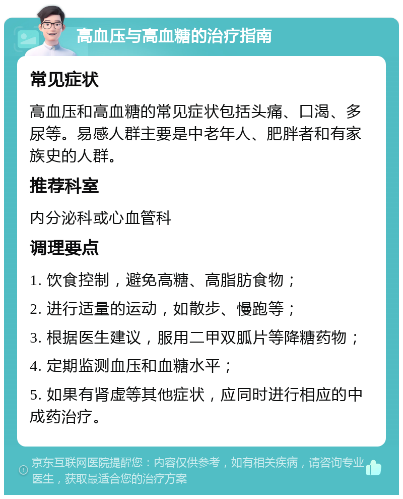 高血压与高血糖的治疗指南 常见症状 高血压和高血糖的常见症状包括头痛、口渴、多尿等。易感人群主要是中老年人、肥胖者和有家族史的人群。 推荐科室 内分泌科或心血管科 调理要点 1. 饮食控制，避免高糖、高脂肪食物； 2. 进行适量的运动，如散步、慢跑等； 3. 根据医生建议，服用二甲双胍片等降糖药物； 4. 定期监测血压和血糖水平； 5. 如果有肾虚等其他症状，应同时进行相应的中成药治疗。