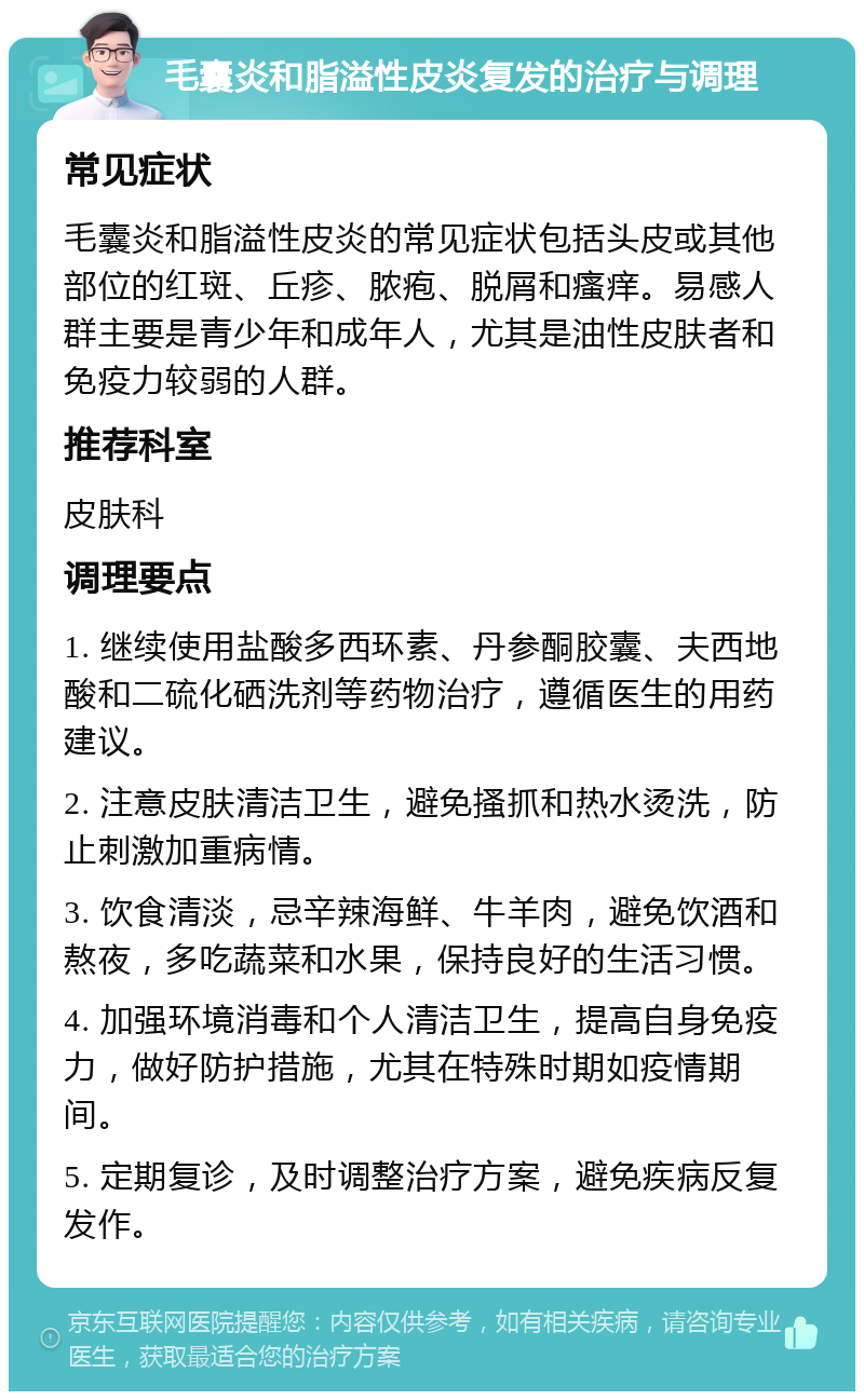 毛囊炎和脂溢性皮炎复发的治疗与调理 常见症状 毛囊炎和脂溢性皮炎的常见症状包括头皮或其他部位的红斑、丘疹、脓疱、脱屑和瘙痒。易感人群主要是青少年和成年人，尤其是油性皮肤者和免疫力较弱的人群。 推荐科室 皮肤科 调理要点 1. 继续使用盐酸多西环素、丹参酮胶囊、夫西地酸和二硫化硒洗剂等药物治疗，遵循医生的用药建议。 2. 注意皮肤清洁卫生，避免搔抓和热水烫洗，防止刺激加重病情。 3. 饮食清淡，忌辛辣海鲜、牛羊肉，避免饮酒和熬夜，多吃蔬菜和水果，保持良好的生活习惯。 4. 加强环境消毒和个人清洁卫生，提高自身免疫力，做好防护措施，尤其在特殊时期如疫情期间。 5. 定期复诊，及时调整治疗方案，避免疾病反复发作。