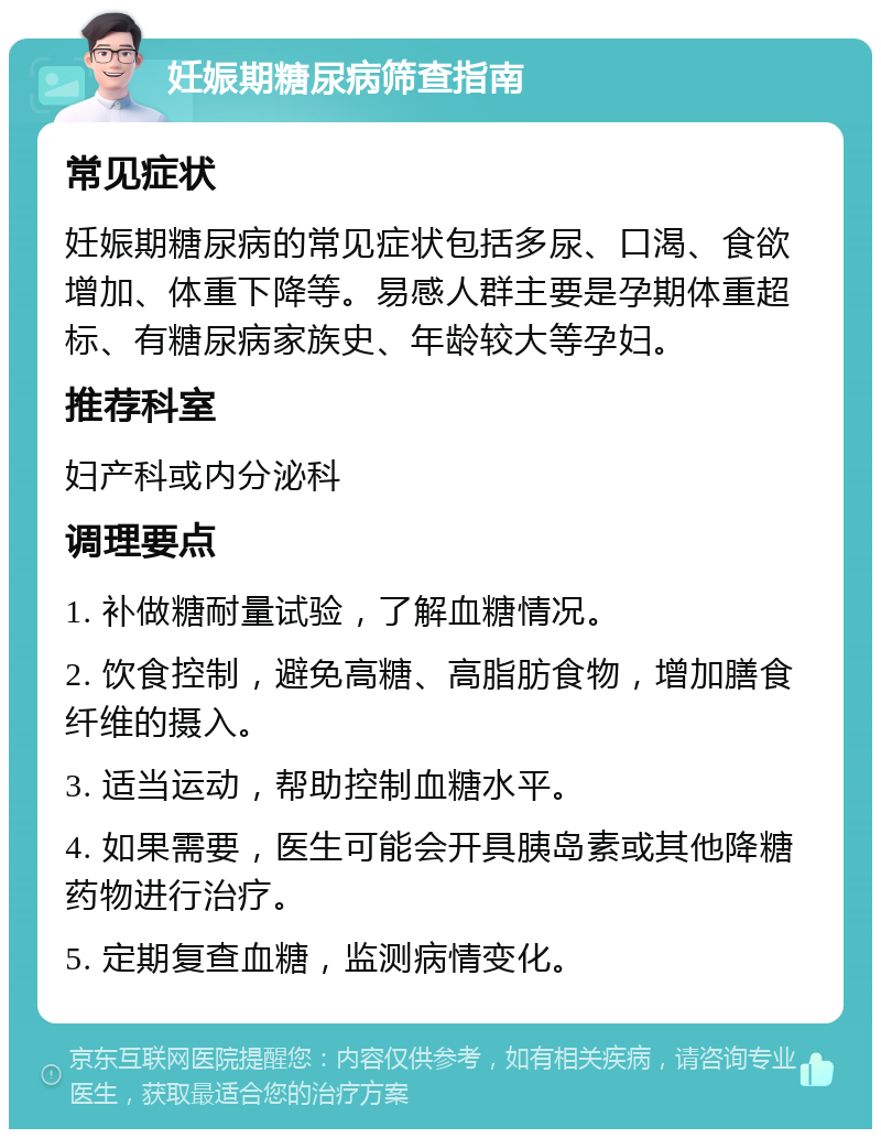 妊娠期糖尿病筛查指南 常见症状 妊娠期糖尿病的常见症状包括多尿、口渴、食欲增加、体重下降等。易感人群主要是孕期体重超标、有糖尿病家族史、年龄较大等孕妇。 推荐科室 妇产科或内分泌科 调理要点 1. 补做糖耐量试验，了解血糖情况。 2. 饮食控制，避免高糖、高脂肪食物，增加膳食纤维的摄入。 3. 适当运动，帮助控制血糖水平。 4. 如果需要，医生可能会开具胰岛素或其他降糖药物进行治疗。 5. 定期复查血糖，监测病情变化。