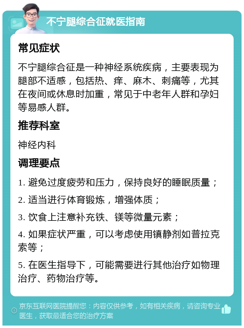 不宁腿综合征就医指南 常见症状 不宁腿综合征是一种神经系统疾病，主要表现为腿部不适感，包括热、痒、麻木、刺痛等，尤其在夜间或休息时加重，常见于中老年人群和孕妇等易感人群。 推荐科室 神经内科 调理要点 1. 避免过度疲劳和压力，保持良好的睡眠质量； 2. 适当进行体育锻炼，增强体质； 3. 饮食上注意补充铁、镁等微量元素； 4. 如果症状严重，可以考虑使用镇静剂如普拉克索等； 5. 在医生指导下，可能需要进行其他治疗如物理治疗、药物治疗等。