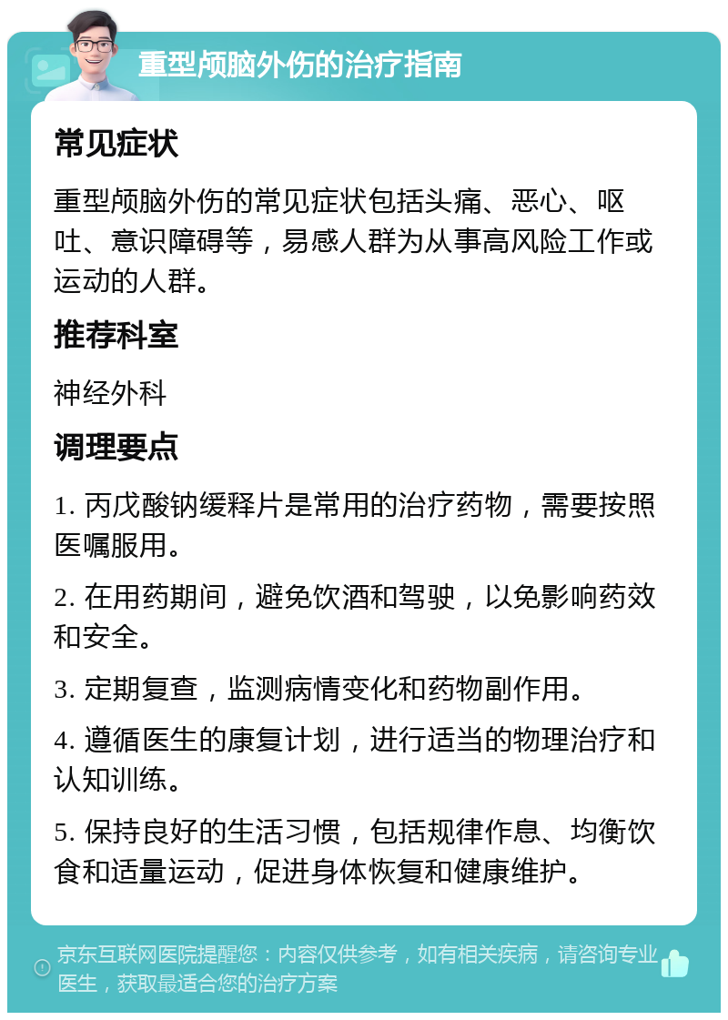 重型颅脑外伤的治疗指南 常见症状 重型颅脑外伤的常见症状包括头痛、恶心、呕吐、意识障碍等，易感人群为从事高风险工作或运动的人群。 推荐科室 神经外科 调理要点 1. 丙戊酸钠缓释片是常用的治疗药物，需要按照医嘱服用。 2. 在用药期间，避免饮酒和驾驶，以免影响药效和安全。 3. 定期复查，监测病情变化和药物副作用。 4. 遵循医生的康复计划，进行适当的物理治疗和认知训练。 5. 保持良好的生活习惯，包括规律作息、均衡饮食和适量运动，促进身体恢复和健康维护。