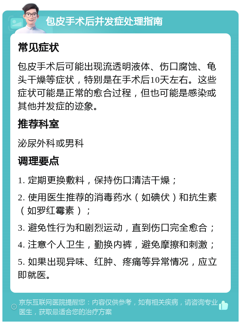 包皮手术后并发症处理指南 常见症状 包皮手术后可能出现流透明液体、伤口腐蚀、龟头干燥等症状，特别是在手术后10天左右。这些症状可能是正常的愈合过程，但也可能是感染或其他并发症的迹象。 推荐科室 泌尿外科或男科 调理要点 1. 定期更换敷料，保持伤口清洁干燥； 2. 使用医生推荐的消毒药水（如碘伏）和抗生素（如罗红霉素）； 3. 避免性行为和剧烈运动，直到伤口完全愈合； 4. 注意个人卫生，勤换内裤，避免摩擦和刺激； 5. 如果出现异味、红肿、疼痛等异常情况，应立即就医。