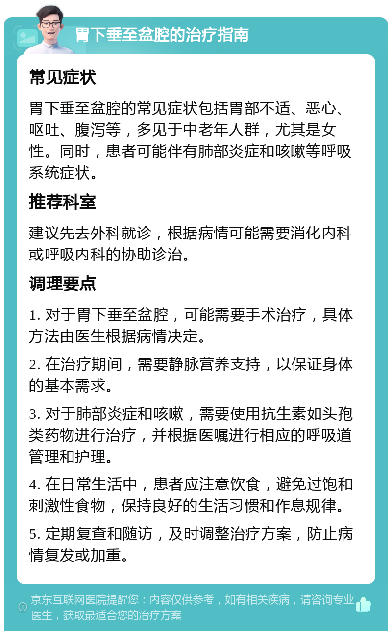 胃下垂至盆腔的治疗指南 常见症状 胃下垂至盆腔的常见症状包括胃部不适、恶心、呕吐、腹泻等，多见于中老年人群，尤其是女性。同时，患者可能伴有肺部炎症和咳嗽等呼吸系统症状。 推荐科室 建议先去外科就诊，根据病情可能需要消化内科或呼吸内科的协助诊治。 调理要点 1. 对于胃下垂至盆腔，可能需要手术治疗，具体方法由医生根据病情决定。 2. 在治疗期间，需要静脉营养支持，以保证身体的基本需求。 3. 对于肺部炎症和咳嗽，需要使用抗生素如头孢类药物进行治疗，并根据医嘱进行相应的呼吸道管理和护理。 4. 在日常生活中，患者应注意饮食，避免过饱和刺激性食物，保持良好的生活习惯和作息规律。 5. 定期复查和随访，及时调整治疗方案，防止病情复发或加重。