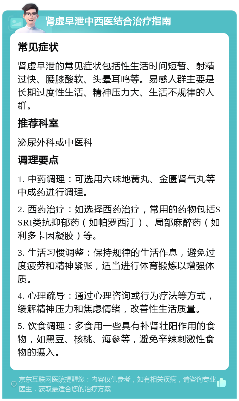 肾虚早泄中西医结合治疗指南 常见症状 肾虚早泄的常见症状包括性生活时间短暂、射精过快、腰膝酸软、头晕耳鸣等。易感人群主要是长期过度性生活、精神压力大、生活不规律的人群。 推荐科室 泌尿外科或中医科 调理要点 1. 中药调理：可选用六味地黄丸、金匮肾气丸等中成药进行调理。 2. 西药治疗：如选择西药治疗，常用的药物包括SSRI类抗抑郁药（如帕罗西汀）、局部麻醉药（如利多卡因凝胶）等。 3. 生活习惯调整：保持规律的生活作息，避免过度疲劳和精神紧张，适当进行体育锻炼以增强体质。 4. 心理疏导：通过心理咨询或行为疗法等方式，缓解精神压力和焦虑情绪，改善性生活质量。 5. 饮食调理：多食用一些具有补肾壮阳作用的食物，如黑豆、核桃、海参等，避免辛辣刺激性食物的摄入。